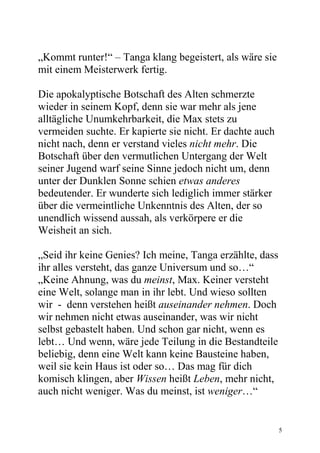 „Kommt runter!“ – Tanga klang begeistert, als wäre sie
mit einem Meisterwerk fertig.

Die apokalyptische Botschaft des Alten schmerzte
wieder in seinem Kopf, denn sie war mehr als jene
alltägliche Unumkehrbarkeit, die Max stets zu
vermeiden suchte. Er kapierte sie nicht. Er dachte auch
nicht nach, denn er verstand vieles nicht mehr. Die
Botschaft über den vermutlichen Untergang der Welt
seiner Jugend warf seine Sinne jedoch nicht um, denn
unter der Dunklen Sonne schien etwas anderes
bedeutender. Er wunderte sich lediglich immer stärker
über die vermeintliche Unkenntnis des Alten, der so
unendlich wissend aussah, als verkörpere er die
Weisheit an sich.

„Seid ihr keine Genies? Ich meine, Tanga erzählte, dass
ihr alles versteht, das ganze Universum und so…“
„Keine Ahnung, was du meinst, Max. Keiner versteht
eine Welt, solange man in ihr lebt. Und wieso sollten
wir - denn verstehen heißt auseinander nehmen. Doch
wir nehmen nicht etwas auseinander, was wir nicht
selbst gebastelt haben. Und schon gar nicht, wenn es
lebt… Und wenn, wäre jede Teilung in die Bestandteile
beliebig, denn eine Welt kann keine Bausteine haben,
weil sie kein Haus ist oder so… Das mag für dich
komisch klingen, aber Wissen heißt Leben, mehr nicht,
auch nicht weniger. Was du meinst, ist weniger…“


                                                          5
 