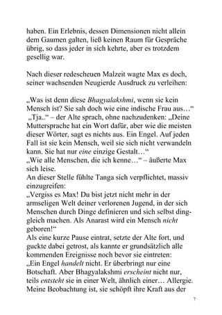 haben. Ein Erlebnis, dessen Dimensionen nicht allein
dem Gaumen galten, ließ keinen Raum für Gespräche
übrig, so dass jeder in sich kehrte, aber es trotzdem
gesellig war.

Nach dieser redescheuen Malzeit wagte Max es doch,
seiner wachsenden Neugierde Ausdruck zu verleihen:

„Was ist denn diese Bhagyalakshmi, wenn sie kein
Mensch ist? Sie sah doch wie eine indische Frau aus…“
 „Tja..“ – der Alte sprach, ohne nachzudenken: „Deine
Muttersprache hat ein Wort dafür, aber wie die meisten
dieser Wörter, sagt es nichts aus. Ein Engel. Auf jeden
Fall ist sie kein Mensch, weil sie sich nicht verwandeln
kann. Sie hat nur eine einzige Gestalt…“
„Wie alle Menschen, die ich kenne…“ – äußerte Max
sich leise.
An dieser Stelle fühlte Tanga sich verpflichtet, massiv
einzugreifen:
„Vergiss es Max! Du bist jetzt nicht mehr in der
armseligen Welt deiner verlorenen Jugend, in der sich
Menschen durch Dinge definieren und sich selbst ding-
gleich machen. Als Anarast wird ein Mensch nicht
geboren!“
Als eine kurze Pause eintrat, setzte der Alte fort, und
guckte dabei getrost, als kannte er grundsätzlich alle
kommenden Ereignisse noch bevor sie eintreten:
„Ein Engel handelt nicht. Er überbringt nur eine
Botschaft. Aber Bhagyalakshmi erscheint nicht nur,
teils entsteht sie in einer Welt, ähnlich einer… Allergie.
Meine Beobachtung ist, sie schöpft ihre Kraft aus der
                                                         7
 