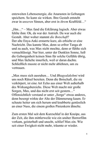 entzweiten Lebensenergie, die Anarasten in Geltungen
speichern. So kann sie wirken. Ihre Gestalt entsteht
zwar in unseren Sinnen, aber erst in ihrem Kraftfeld…“

„Hm…“ – Max fand die Erklärung logisch. Aber etwas
fehlte ihm: Ok, da war der Antrieb. Da war auch die
Gestalt. Aber woher stammt die Botschaft?
Der alte Enya-Anki erstarrte kurz, als erhielte er eine
Nachricht. Das kannte Max, denn so erfror Tanga ab
und zu auch, was Max nicht mochte, denn er fühlte sich
vernachlässigt. Nur hier, unter der Dunklen Sonne, ließ
die Geborgenheit keinen Sinn für solche Gefühle übrig,
und Max lächelte innerlich, weil er daran dachte.
Schließlich musste er nicht mehr ablehnen, um zu
vertrauen.

„Max muss sich ausruhen… Und Bhagyalakshmi wird
uns noch Rätsel bereiten. Denn die Botschaft, die sie
verkörpert, ist eine Art Echo aus einer Welt außerhalb
des Wirkungsbereichs. Diese Welt macht mir große
Sorgen, Max, und das nicht erst seit gestern…“
Offensichtlich verstand er unter „Sorge“ etwas anderes,
denn besorgt wirkte der Alte der Dämmerung kaum. Er
schaute heiter um sich herum und knabberte genüsslich
an einer Nuss, die einem großen Pinienkern ähnelte.

Zum ersten Mal seit dem Kurzschlaf in der Kneipe, aus
der Zeit, die ihm mittlerweile wie ein uralter Horrorfilm
vorkam, geisterhaft und unecht, schlief Max ein. Wie
seit einer Ewigkeit nicht mehr, träumte er wieder.

                                                          8
 