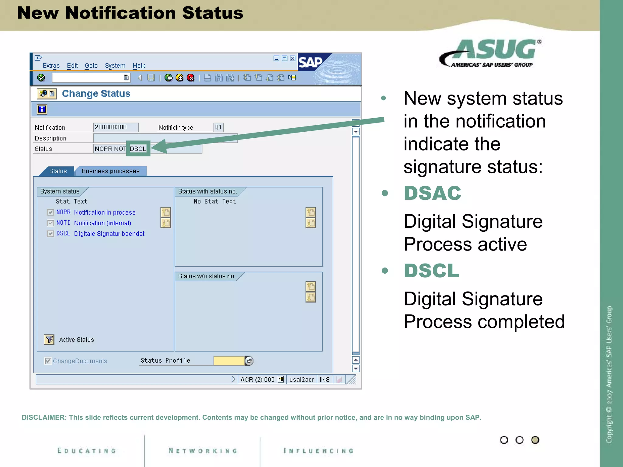 New Notification Status
• New system status
in the notification
indicate the
signature status:
• DSAC
Digital Signature
Process active
• DSCL
Digital Signature
Process completed
DISCLAIMER: This slide reflects current development. Contents may be changed without prior notice, and are in no way binding upon SAP.
 