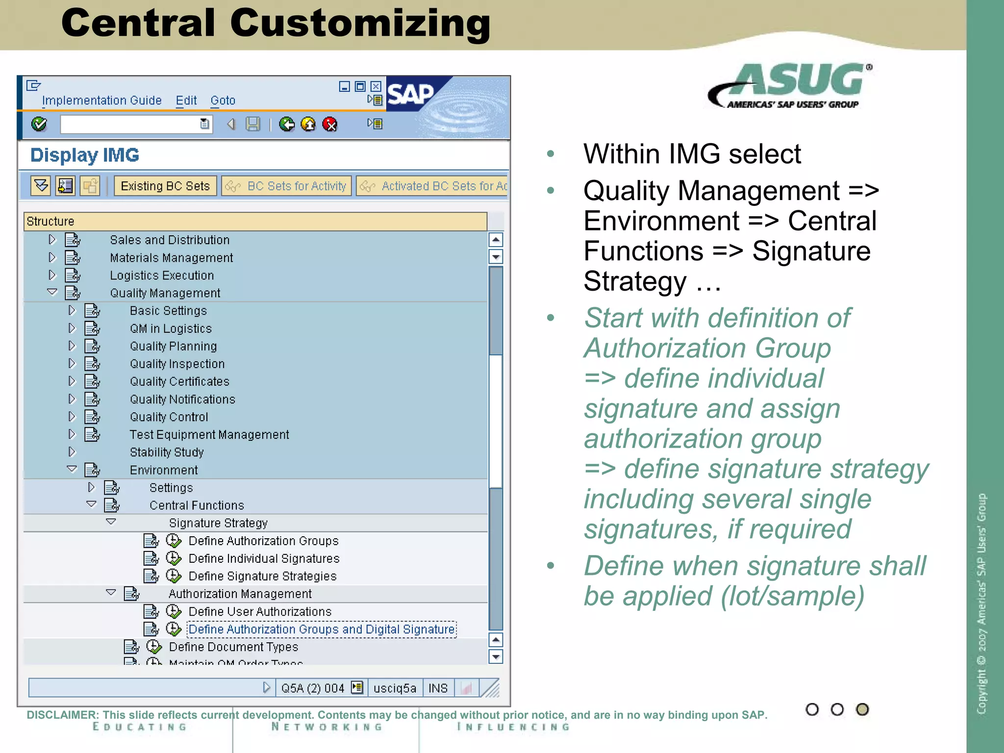 Central Customizing
• Within IMG select
• Quality Management =>
Environment => Central
Functions => Signature
Strategy …
• Start with definition of
Authorization Group
=> define individual
signature and assign
authorization group
=> define signature strategy
including several single
signatures, if required
• Define when signature shall
be applied (lot/sample)
DISCLAIMER: This slide reflects current development. Contents may be changed without prior notice, and are in no way binding upon SAP.
 