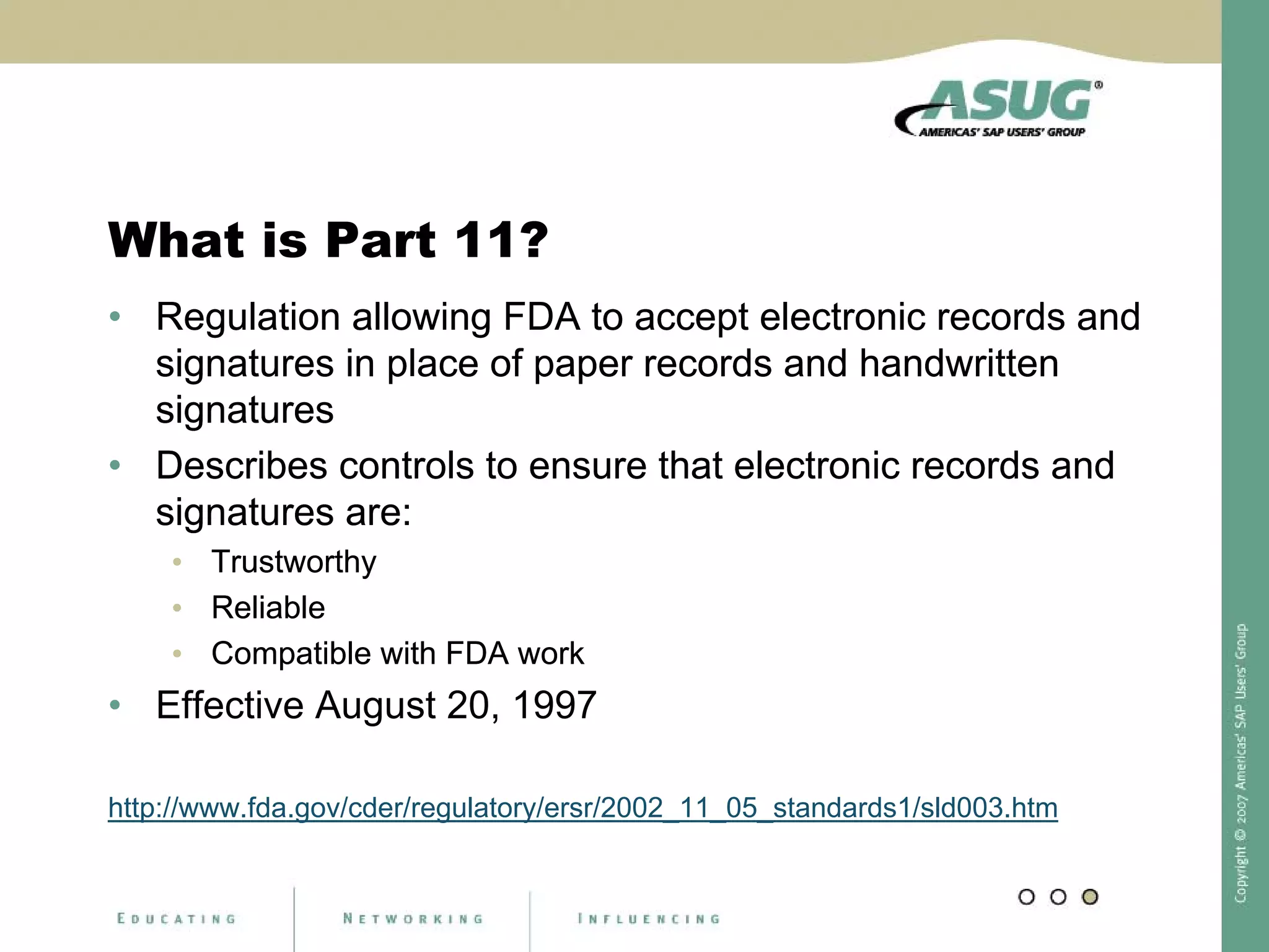 What is Part 11?
• Regulation allowing FDA to accept electronic records and
signatures in place of paper records and handwritten
signatures
• Describes controls to ensure that electronic records and
signatures are:
• Trustworthy
• Reliable
• Compatible with FDA work
• Effective August 20, 1997
http://www.fda.gov/cder/regulatory/ersr/2002_11_05_standards1/sld003.htm
• Regulation allowing FDA to accept electronic records and
signatures in place of paper records and handwritten
signatures
• Describes controls to ensure that electronic records and
signatures are:
• Trustworthy
• Reliable
• Compatible with FDA work
 
