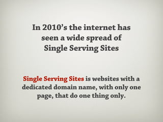 In 2010’s the internet has
     seen a wide spread of
      Single Serving Sites


Single Serving Sites is websites with a
dedicated domain name, with only one
     page, that do one thing only.
 