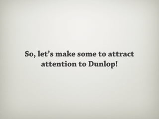 So, let’s make some to attract
     attention to Dunlop!
 