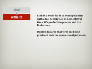 viral
          Link in a video leads to Dunlop website
website   with a full description of new colorful
          tires, it’s production process and it’s
          limitations.

          Dunlop declares that tires are being
          produced only for promotional purposes.
 