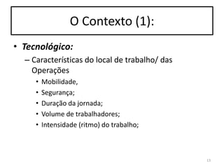 O Contexto (1):
• Tecnológico:
– Características do local de trabalho/ das
Operações
•
•
•
•
•

Mobilidade,
Segurança;
Duração da jornada;
Volume de trabalhadores;
Intensidade (ritmo) do trabalho;

13

 