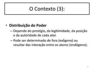 O Contexto (3):
• Distribuição do Poder
– Depende do prestígio, da legitimidade, da posição
e da autoridade de cada ator.
– Pode ser determinado de fora (exôgeno) ou
resultar das interação entre os atores (endôgeno);

15

 