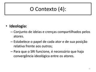 O Contexto (4):
• Ideologia:
– Conjunto de ideias e crenças compartilhados pelos
atores.
– Estabelece o papel de cada ator e de sua posição
relativa frente aos outros;
– Para que o SRI funcione, é necessário que haja
convergência ideológica entre os atores.

16

 