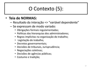 O Contexto (5):
• Teia de NORMAS:
– Resultado da interação => “variável dependente”
– Se expressam de modo variado:
•
•
•
•
•
•
•
•
•

Obrigações formais regulamentadas;
Políticas das hierarquias dos administradores;
Regras implícitas na organização do trabalho;
Legislação do trabalho;
Decretos governamentais;
Decisões de tribunais, Jurisprudência;
Negociações coletivas;
Decisões de agências públicas;
Costume e tradição;
17

 