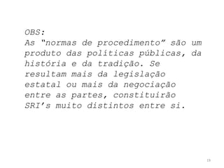 OBS:
As “normas de procedimento” são um
produto das políticas públicas, da
história e da tradição. Se
resultam mais da legislação
estatal ou mais da negociação
entre as partes, constituirão
SRI’s muito distintos entre si.

19

 