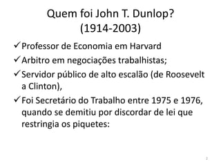 Quem foi John T. Dunlop?
(1914-2003)
Professor de Economia em Harvard
Arbitro em negociações trabalhistas;
Servidor público de alto escalão (de Roosevelt
a Clinton),
Foi Secretário do Trabalho entre 1975 e 1976,
quando se demitiu por discordar de lei que
restringia os piquetes:

2

 