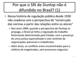 Por que o SRI de Dunlop não é
difundido no Brasil? (1)
• Nossa história de regulação pública desde 1930
não coaduna com a perspectiva de “construção
das normas a partir das relações entre os atores”
– Nos anos 1960, quando a perspectiva de Dunlop se
propaga, o Brasil já tinha a regulação do trabalho
fortemente determinada pelo Estado, com a presença
de uma justiça especializada e com controle da
organizações patronais e trabalhistas.
– Além disso, os conflitos eram encaminhados para o
arbítrio de magistrados, sem processos negociais.
20

 