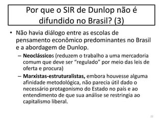 Por que o SIR de Dunlop não é
difundido no Brasil? (3)
• Não havia diálogo entre as escolas de
pensamento econômico predominantes no Brasil
e a abordagem de Dunlop.
– Neoclássicos (reduzem o trabalho a uma mercadoria
comum que deve ser “regulado” por meio das leis de
oferta e procura)
– Marxistas-estruturalistas, embora houvesse alguma
afinidade metodológica, não parecia útil dado o
necessário protagonismo do Estado no país e ao
entendimento de que sua análise se restringia ao
capitalismo liberal.
22

 