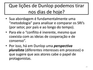 Que lições de Dunlop podemos tirar
nos dias de hoje?
• Sua abordagem é fundamentalmente uma
“metodologia” para analisar e comparar os SRI’s
(por setor, por país e ao longo do tempo).
• Para ele o “conflito é inerente, mesmo que
coexista com as ideias de cooperação e de
consenso”.
• Por isso, há em Dunlop uma perspectiva
pluralista (diferentes interesses em processo) o
que sugere que aos atores cabe o papel de
protagonistas.
23

 