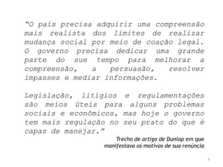 “O país precisa adquirir uma compreensão
mais realista dos limites de realizar
mudança social por meio de coação legal.
O governo precisa dedicar uma grande
parte do sue tempo para melhorar a
compreensão,
a
persuasão,
resolver
impasses e mediar informações.
Legislação, litígios e regulamentações
são meios úteis para alguns problemas
sociais e econômicos, mas hoje o governo
tem mais regulação no seu prato do que é
capaz de manejar.”
Trecho de artigo de Dunlop em que
manifestava os motivos de sua renúncia
3

 