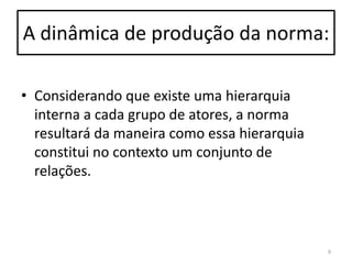 A dinâmica de produção da norma:
• Considerando que existe uma hierarquia
interna a cada grupo de atores, a norma
resultará da maneira como essa hierarquia
constitui no contexto um conjunto de
relações.

9

 