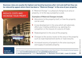 Business rates are usually the highest cost faced by business after rent and staff but they can
be reduced by appeal where there has been a “Material Change” in the area of your property.

                                               A “Material Change” is a physical change to an area or
REDUCE COSTS AND                               property, or to the way a property is used.
INCREASE YOUR PROFIT                           Examples of Material Changes include:
                                                 Alterations to the property itself, or how the property
                                                 can be used.

                                                   A new development in the area which will adversely
                                                   affect your trading conditions e.g. opening of a
                                                   competitor or the closure of a source of trade.

                                                   Redevelopment in the area of the property.

                                                   Changes to the access routes to the area or the property
                                                   such as road improvement works or road closures.

                                                   Increased vacancy of property in the area causing an
                                                   oversupply of available property.


                If you are aware of anything that could enable an Appeal please contact Stuart Hicks or Terry Goodall at Dunlop Heywood.
                Email: stuart.hicks@dunlopheywood.com / terry.goodall@dunlopheywood.com
                W: www.dunlopheywood.com Twitter: @dunlopheywood Tel: Manchester: 0161 817 4840 or Leeds: 0113 245 8661
 