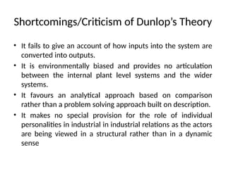 Shortcomings/Criticism of Dunlop’s Theory
• It fails to give an account of how inputs into the system are
converted into outputs.
• It is environmentally biased and provides no articulation
between the internal plant level systems and the wider
systems.
• It favours an analytical approach based on comparison
rather than a problem solving approach built on description.
• It makes no special provision for the role of individual
personalities in industrial in industrial relations as the actors
are being viewed in a structural rather than in a dynamic
sense
 