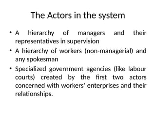 The Actors in the system
• A hierarchy of managers and their
representatives in supervision
• A hierarchy of workers (non-managerial) and
any spokesman
• Specialized government agencies (like labour
courts) created by the first two actors
concerned with workers’ enterprises and their
relationships.
 