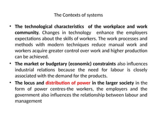 The Contexts of systems
• The technological characteristics of the workplace and work
community. Changes in technology enhance the employers
expectations about the skills of workers. The work processes and
methods with modern techniques reduce manual work and
workers acquire greater control over work and higher production
can be achieved.
• The market or budgetary (economic) constraints also influences
industrial relations because the need for labour is closely
associated with the demand for the products.
• The locus and distribution of power in the larger society in the
form of power centres-the workers, the employers and the
government also influences the relationship between labour and
management
 