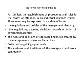 The Network or Web of Rules
For Dunlop, the establishment of procedures and rules is
the centre of attention in an industrial relations system.
These rules may be expressed in a variety of forms:
• the regulations and policies of the management hierarchy.
• the regulations, decrees, decisions, awards or order of
government agencies
• The rules and decisions of specialized agencies created by
the management and worker hierarchies
• Collective bargaining agreements.
• The customs and traditions of the workplace and work
community
 