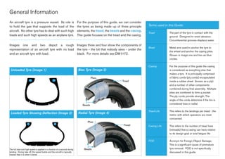 An aircraft tyre is a pressure vessel. Its role is
to hold the gas that supports the load of the
aircraft. No other tyre has to deal with such high
loads and such high speeds as an airplane tyre.
For the purpose of this guide, we can consider
the tyres as being made up of three principle
elements, the tread, the beads and the casing.
This guide focuses on the tread and the casing.
General Information
Terms used in this Guide:
Tread The part of the tyre in contact with the
ground. Designed to resist abrasion.
Circumferential grooves displace water.
Bead Metal wire used to anchor the tyre to
the wheel and anchor the casing plies.
Shown in image one and two as blue
circles.
Casing For the purpose of this guide the casing
is considered as everything else that
makes a tyre. It is principally comprised
of fabric cords (ply cords) encapsulated
inside a rubber sheet (known as a ply)
and a number of other components
combined during final assembly. Multiple
plies are combined to form a pocket.
The ply cords provide strength. The
angle of the cords determine if the tire is
considered bias or radial.
Tread Life This refers to the landings per tread - the
metric with which operators are most
concerned.
Casing Life This refers to the number of tread lives
(retreads) that a casing can have relative
to its design goal or total fatigue life.
FOD Acronym for Foreign Object Damage.
This is a significant cause of premature
tyre removal. FOD is not specifically
discussed in this guide.
Beads
Tread
Plies
Beads
Tread
Plies
Images one and two depict a rough
representation of an aircraft tyre with no load
and an aircraft tyre with load.
Images three and four show the components of
the tyre - the bit that nobody sees - under the
black. For more details see DM1172.
Unloaded Tyre (Image 1) Bias Tyre (Image 3)
Radial Tyre (Image 4)Loaded Tyre Showing Deflection (Image 2)
The full load and high speed is applied in a fraction of a second during
landing. During take off, the speed builds and the aircraft is typically
heavier than it is when it lands.
 