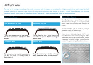 Identifying Wear
The wear of the casing is invisible and is mostly concerned with the impact on retreadability. A higher scrap rate at each retread level will
increase costs for the operator of the aircraft or, under certain conditions, the supplier of the tyre. Foreign Object Damage can force the
premature removal of the tyre in the interests of safety. See DM1172 or the Dunlop Pocket Guide for more information.
Wear of the Tread Wear of the Casing
When Dunlop receive a tyre to retread the external
characteristics of the tyre are visually inspected.
But it is the condition inside the tyre which is
critical.
To look inside the tyre to see if the casing is
damaged Dunlop use shearography.
A laser camera takes a photograph of a tyre in a
relaxed state and then another photograph of the
tyre is taken whilst a vacuum is induced. The two
images are combined and any areas where the
inside of the tyre is damaged are clearly shown.
Perfect - even wear across the tread and a
little life left to wear down to the bottom of the
grooves.
This has stayed on wing a bit too long and has
worn below the grooves. It’s time to change if
fabric is visible.
This tyre has worn too much on one side of the
tyre. This wear profile is caused by camber or
uneven loading.
Stepped wear is most prevalent on certain types
of tyre and is made worse by under-inflation.
This tyre has had a rough life. The
highlighted area indicates separation
within the tread. There is only one
separation - the software indicates
a double bulls-eye where the two
images are layered over each-other.
Identifying Wear
Even Wear across the tread. Excessively worn tyre
Asymmetric Wear Stepped Wear
 
