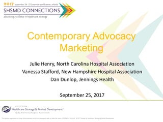 The opinions expressed are those of the presenter and do not necessarily state or reflect the views of SHSMD or the AHA. © 2017 Society for Healthcare Strategy & Market Development
Contemporary Advocacy
Marketing
Julie Henry, North Carolina Hospital Association
Vanessa Stafford, New Hampshire Hospital Association
Dan Dunlop, Jennings Health
September 25, 2017
 