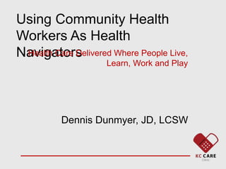 Using Community Health
Workers As Health
Navigators
Health Care Delivered Where People Live,
Learn, Work and Play
Dennis Dunmyer, JD, LCSW
 