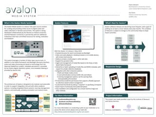 With the Avalon 3.0 release in May 2014:
•	Faceted discovery for search and browse via Blacklight
•	Video and audio playback in desktop browsers or on mobile devices,
with stream-level security
•	Ability to embed a media player in other web sites
•	Support for persistent URLs
•	Ingest and management of media files based on the Ruby on Rails-
based Hydra framework
•	Interactive or batch uploading of media files and MODS metadata, with
support for private collection dropboxes
•	Integration with other enterprise systems:
◊	Red5 and Adobe media servers
◊	Local authentication services (LDAP, CAS, and others)
◊	Learning management systems, via the Learning Tools
Interoperability (LTI) standard
•	A hierarchical model for permissions that supports a flexible approach
to collections-based content management
•	Customized thumbnails by taking a “snapshot” or specifying a timepoint
•	Quick import of previously transcoded derivatives
•	Easy installation and configuration via a virtual machine image and
other methods
This project was made possible in part by the Institute of Museum
and Library Services.
Avalon software releases are becoming more frequent, with a goal of
putting out at least a minor release every two months. This schedule
of features is subject to change as the community helps to shape
Avalon priorities.
What is the Avalon Media System?
The Avalon Media System is a robust, fully open source solution
for curating and providing online access to digital audio and
video collections in libraries and archives. The system is being
developed collaboratively by the libraries at Indiana University
and Northwestern University in partnership with ten additional
institutions that have committed resources for testing, evaluation
and feedback.
The system leverages a number of other open source tools. In
addition to the Hydra framework and Blacklight discovery interface,
audio and video processing are based on technology from the
Opencast Matterhorn project, metadata persistence is provided
by the Fedora digital repository system, and metadata indexing is
provided by Apache Solr.
The architecture of Avalon is designed to be modular and extensible
in order to support integration into and with other academic
systems, including integrated library systems, learning management
systems, and eventually, scholarly annotation and research tools.
Claire Stewart
Northwestern University Library
claire-stewart@northwestern.edu
Jon Dunn
Indiana University Libraries
jwd@iu.edu
• • • • • • • • • • • • • • • • • • • • • • • • • • • • • • • • • • • • • • • • • • • • • • • • • • • • • • • • • • • • • • •
What’s Next for Avalon?
Avalon Media System
Archival
Storage
Authen c-
a on
LMS,
websites
ILS
Hydrant Rails App
All Users
Desktop,
Mobile
Browser,
Drop box
Search
Browse
View
Ingest
Describe
Manage
Integra ons
Collec on
Sta
Authoriz-
a on
Users
Fedora Solr Ma erhorn Media Server
Media Player
(mediaelement.js)
Can-
Can
Ruby-
horn
Hydra
Head
Black-
light
Omni-
Auth
3.1 4.x 5.x Future
Authorization
via LDAP groups
Thumbnail creation
from derivatives
Assignment of
legacy permalinks
Accessibility
Structural
metadata
Technical
metadata
Clipmaking/
playlists
Metadata import
from ILS
Additional ﬁelds for
format, location,
related item links
Bulk delete,
publish/unpublish
and access control
Media processing
prioritization
Transcripts
Authority
tools
Controlled
vocabulary
Internationalization
Metadata
crosswalks
Project Information
avalonmediasystem.org
facebook.com/AvalonMediaSys
@AvalonMediaSys
For more information on conducting a pilot at your institution or to
access the demo server please visit our web site:
http://www.avalonmediasystem.org/try-out-avalon.
For More Information
Responsive Design
Avalon Features
 