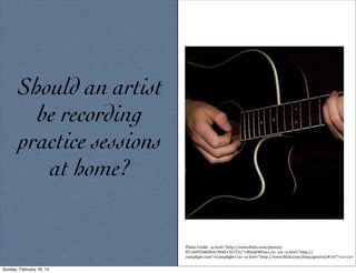 Should an artist
be recording
practice sessions
at home?

Photo	
  Credit:	
  <a	
  href="http://www.5lickr.com/photos/
95140929@N04/9840136723/">WaldyWhite</a>	
  via	
  <a	
  href="http://
comp5ight.com">Comp5ight</a>	
  <a	
  href="http://www.5lickr.com/help/general/#147">cc</a>	
  
Sunday, February 16, 14

 