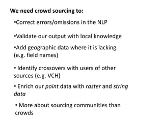 We need crowd sourcing to:
•Correct errors/omissions in the NLP
•Validate our output with local knowledge
•Add geographic data where it is lacking
(e.g. field names)
• Identify crossovers with users of other
sources (e.g. VCH)
• Enrich our point data with raster and string
data
• More about sourcing communities than
crowds
