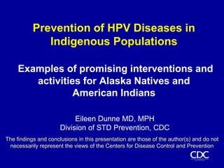 Prevention of HPV Diseases in Indigenous Populations Examples of promising interventions and activities for Alaska Natives and           American Indians Eileen Dunne MD, MPH Division of STD Prevention, CDC The findings and conclusions in this presentation are those of the author(s) and do not necessarily represent the views of the Centers for Disease Control and Prevention  