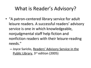 What is Reader’s Advisory? “ A patron-centered library service for adult leisure readers. A successful readers’ advisory service is one in which knowledgeable, nonjudgmental staff help fiction and nonfiction readers with their leisure-reading needs.” Joyce Saricks,  Readers’ Advisory Service in the Public Library , 3 rd  edition (2005) 