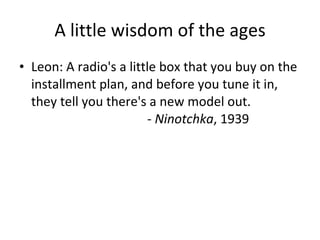 A little wisdom of the ages Leon: A radio's a little box that you buy on the installment plan, and before you tune it in, they tell you there's a new model out.  -  Ninotchka , 1939 