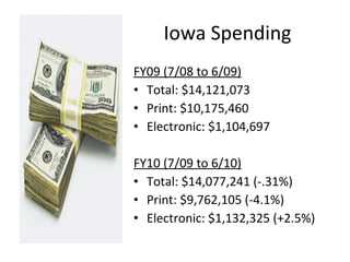 Iowa Spending FY09 (7/08 to 6/09) Total: $14,121,073 Print: $10,175,460 Electronic: $1,104,697 FY10 (7/09 to 6/10) Total: $14,077,241 (-.31%) Print: $9,762,105 (-4.1%) Electronic: $1,132,325 (+2.5%) 