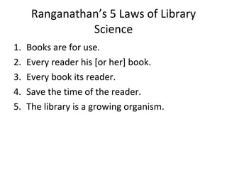Ranganathan’s 5 Laws of Library Science Books are for use. Every reader his [or her] book. Every book its reader. Save the time of the reader. The library is a growing organism. 