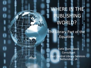 WHERE IN THE PUBLISHING WORLD?   Katie Dunneback Consultant East Central Library Services - Bettendorf, IA The Library Part of the Equation 