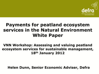 Payments for peatland ecosystem
services in the Natural Environment
             White Paper

 VNN Workshop: Assessing and valuing peatland
ecosystem services for sustainable management,
              18th January 2012



  Helen Dunn, Senior Economic Adviser, Defra
 