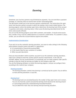 Dunning
Purpose:
Sometimes your business partners may fall behind on payments. You can send them a payment
reminder or a dunning notice to remind them of their outstanding debts.
The SAP System allows you to dun business partners automatically. The systemduns the open
items from business partner accounts in which the overdue items create a debit balance. The
dunning program selects the overdue open items, determines the dunning level of the account
in question, and creates a dunning notice. It then saves the dunning data determined for the
items and accounts affected.
You can use the dunning program to dun both customers and vendors. It may be necessary to
dun a vendor if he or she has a debit balance as a result of a credit memo. If a customer is also a
vendor, you can offset the account balances against one another.
Implementation Considerations
If you wish to use the automatic dunning procedure, you have to make settings in the following
places before using the system and while it is operational:
● In Customizing for Financial Accounting (IMG)
● In the master data for your customers or vendors
● When you post documents
Once you have decided in which countries you wish to use the automatic dunning procedure,
adjust your settings to meet the country-specific business requirements. In the USA, for
example, debtors are not usually dunned. In Customizing, you can make company code-specific
settings so that the fields for dunning are hidden for the company code USA.
You use the following attributes to control the dunning program, and you can configure them
according to the needs of your company:
Dunning procedure
The dunning procedure controls how dunning is carried out by the system. You can define
as many dunning procedures as you like.
Dunning level
The dunning levels are calculated based on the number of days open items are in arrears.
You can also have the systemcalculate the dunning levels based on the dunning amount
or a percentage paid (sales-related dunning level determination).
You can determine more than one dunning level per dunning procedure.
 