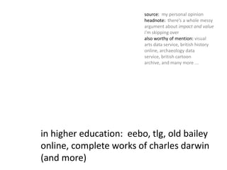 source:  my personal opinionheadnote:  there’s a whole messy argument about impact and value i’m skipping overalso worthy of mention: visual arts data service, british history online, archaeology data service, british cartoon archive, and many more ...in higher education:  eebo, tlg, old bailey online, complete works of charles darwin (and more)