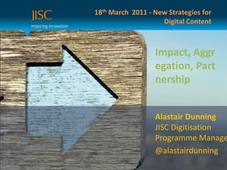 18th March  2011 - New Strategies for Digital Content Impact, Aggregation, Partnership Alastair DunningJISC Digitisation Programme Manager @alastairdunning 