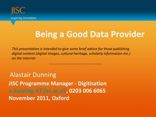 Being a Good Data Provider  Alastair Dunning JISC Programme Manager - Digitisation a.dunning AT jisc.ac.uk , 0203 006 6065 November 2011, Oxford This presentation is intended to give some brief advice for those publishing digital content (digital images, cultural heritage, scholarly information etc.) on the Internet 