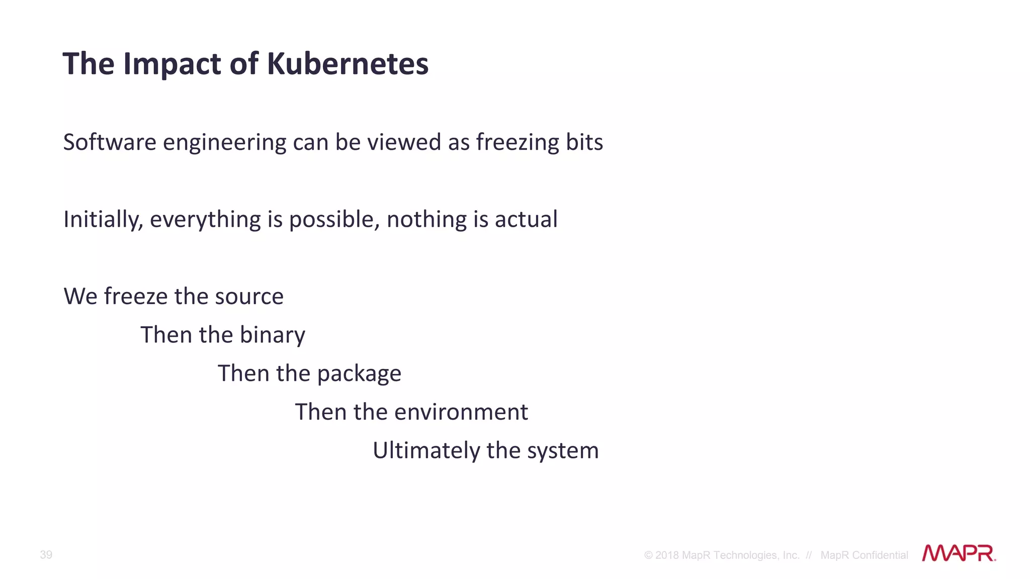 39 © 2018 MapR Technologies, Inc. // MapR Confidential
Software engineering can be viewed as freezing bits
Initially, everything is possible, nothing is actual
We freeze the source
Then the binary
Then the package
Then the environment
Ultimately the system
The Impact of Kubernetes
 