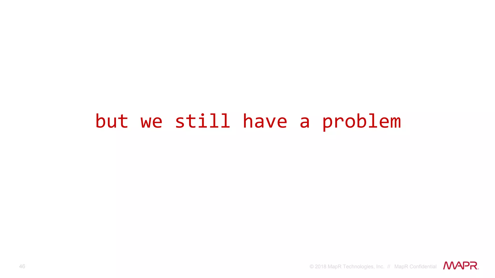 46 © 2018 MapR Technologies, Inc. // MapR Confidential
but we still have a problem
 