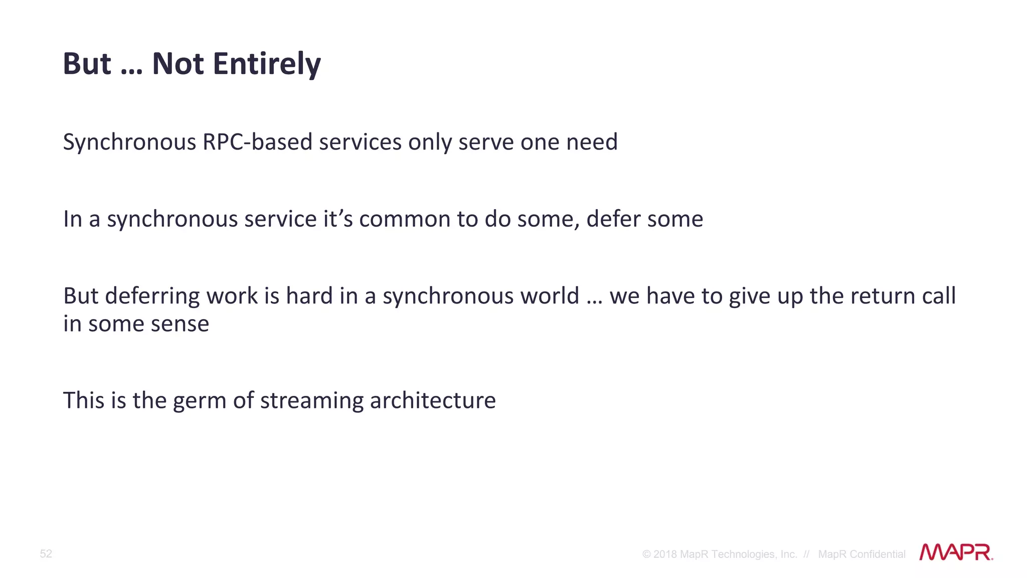 52 © 2018 MapR Technologies, Inc. // MapR Confidential
Synchronous RPC-based services only serve one need
In a synchronous service it’s common to do some, defer some
But deferring work is hard in a synchronous world … we have to give up the return call
in some sense
This is the germ of streaming architecture
But … Not Entirely
 