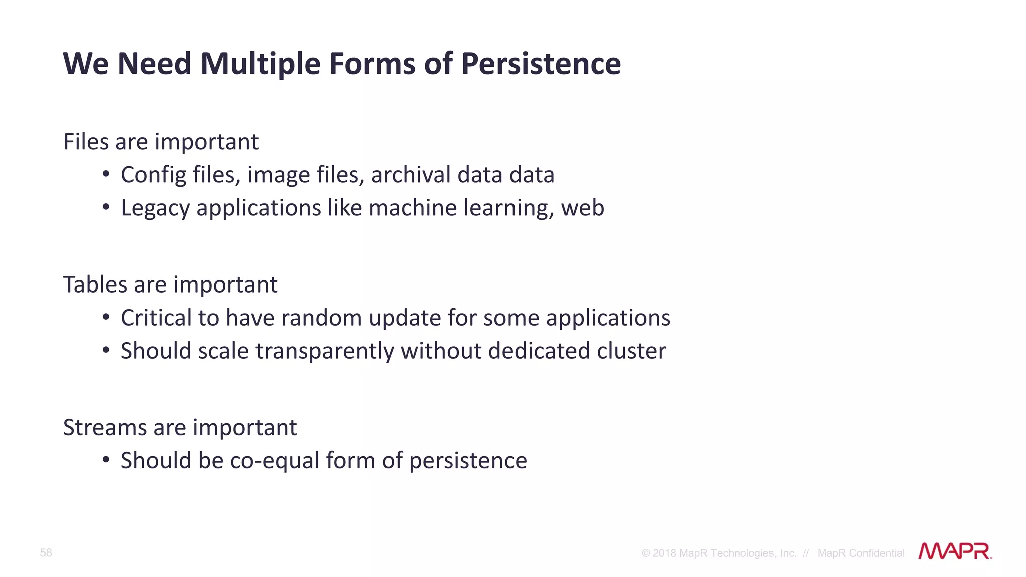 58 © 2018 MapR Technologies, Inc. // MapR Confidential
Files are important
• Config files, image files, archival data data
• Legacy applications like machine learning, web
Tables are important
• Critical to have random update for some applications
• Should scale transparently without dedicated cluster
Streams are important
• Should be co-equal form of persistence
We Need Multiple Forms of Persistence
 