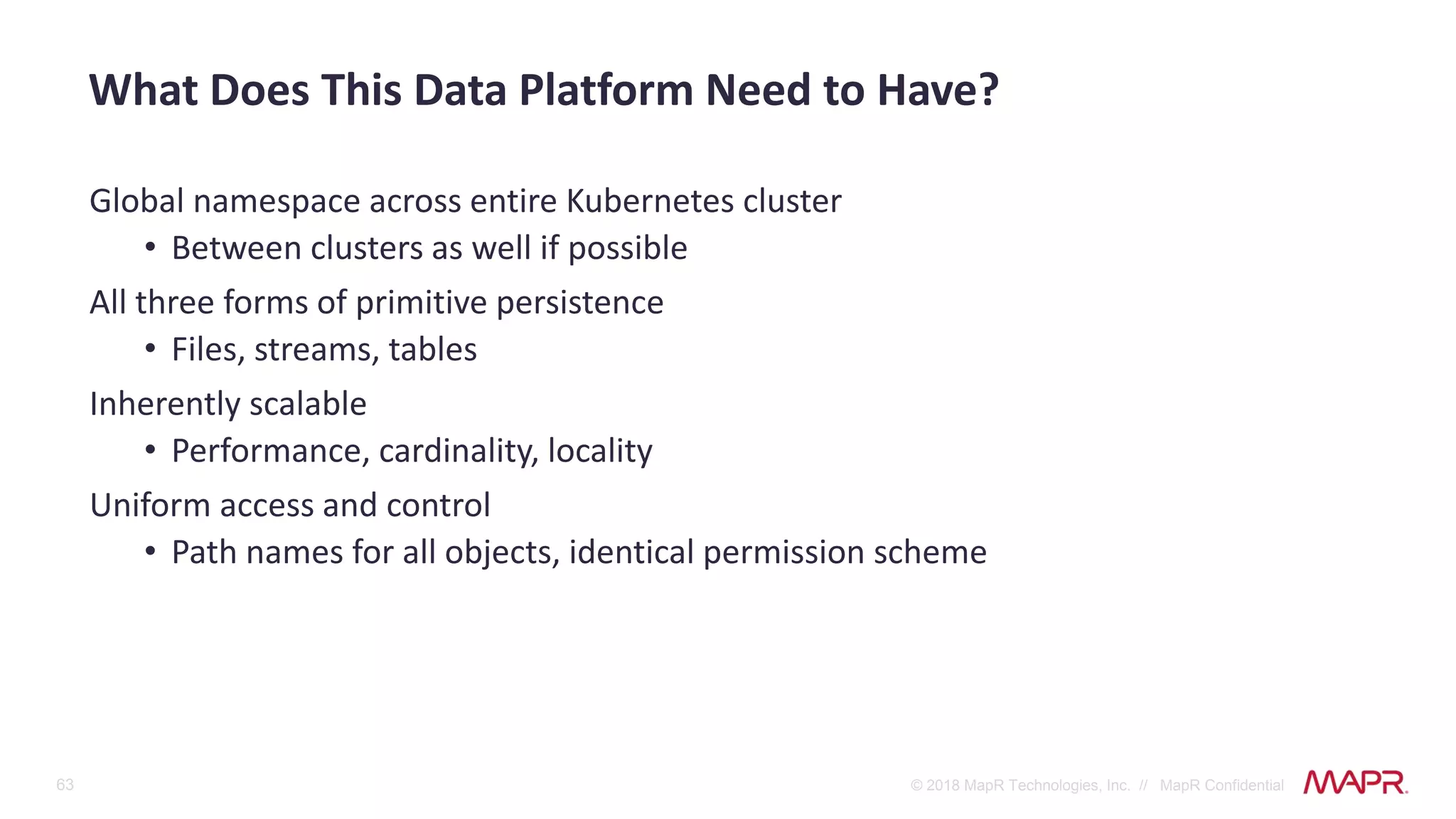 63 © 2018 MapR Technologies, Inc. // MapR Confidential
Global namespace across entire Kubernetes cluster
• Between clusters as well if possible
All three forms of primitive persistence
• Files, streams, tables
Inherently scalable
• Performance, cardinality, locality
Uniform access and control
• Path names for all objects, identical permission scheme
What Does This Data Platform Need to Have?
 