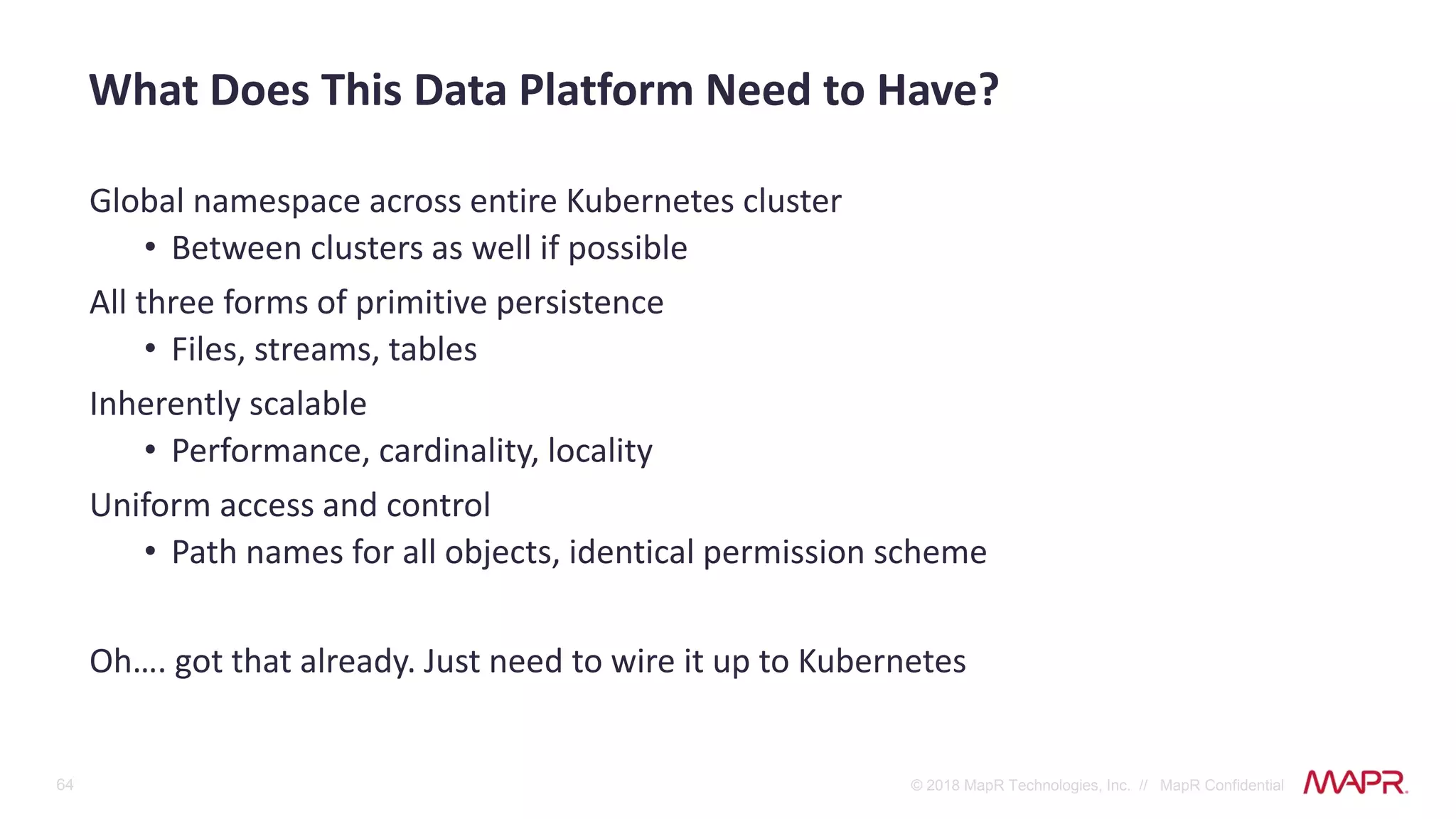 64 © 2018 MapR Technologies, Inc. // MapR Confidential
Global namespace across entire Kubernetes cluster
• Between clusters as well if possible
All three forms of primitive persistence
• Files, streams, tables
Inherently scalable
• Performance, cardinality, locality
Uniform access and control
• Path names for all objects, identical permission scheme
Oh…. got that already. Just need to wire it up to Kubernetes
What Does This Data Platform Need to Have?
 