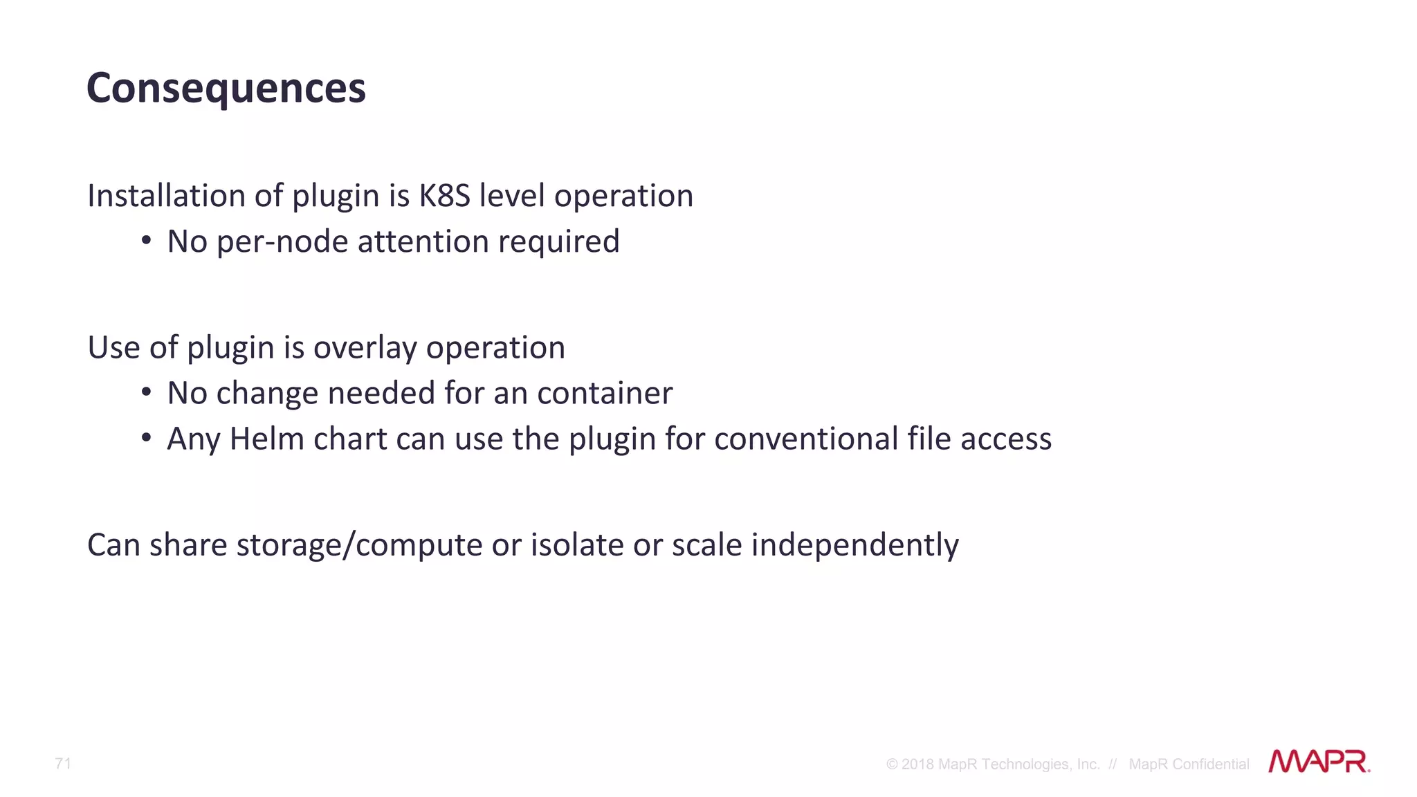 71 © 2018 MapR Technologies, Inc. // MapR Confidential
Installation of plugin is K8S level operation
• No per-node attention required
Use of plugin is overlay operation
• No change needed for an container
• Any Helm chart can use the plugin for conventional file access
Can share storage/compute or isolate or scale independently
Consequences
 